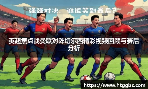 英超焦点战曼联对阵切尔西精彩视频回顾与赛后分析